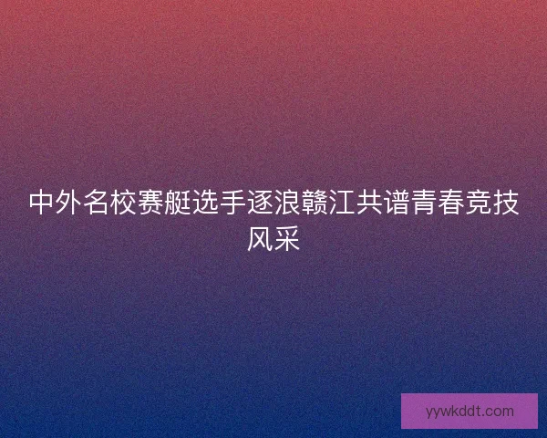 中外名校赛艇选手逐浪赣江共谱青春竞技风采