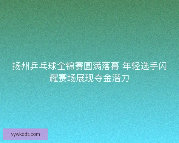 扬州乒乓球全锦赛圆满落幕 年轻选手闪耀赛场展现夺金潜力