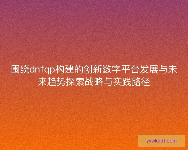 围绕dnfqp构建的创新数字平台发展与未来趋势探索战略与实践路径