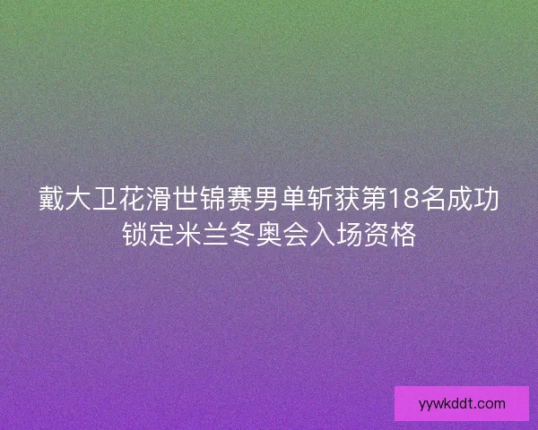 戴大卫花滑世锦赛男单斩获第18名成功锁定米兰冬奥会入场资格