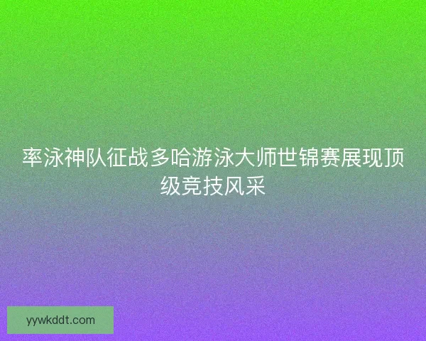 率泳神队征战多哈游泳大师世锦赛展现顶级竞技风采