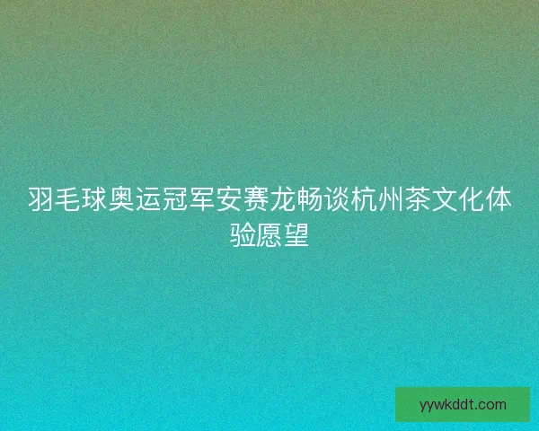 羽毛球奥运冠军安赛龙畅谈杭州茶文化体验愿望