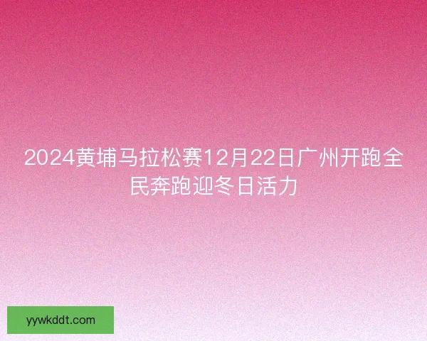 2024黄埔马拉松赛12月22日广州开跑全民奔跑迎冬日活力