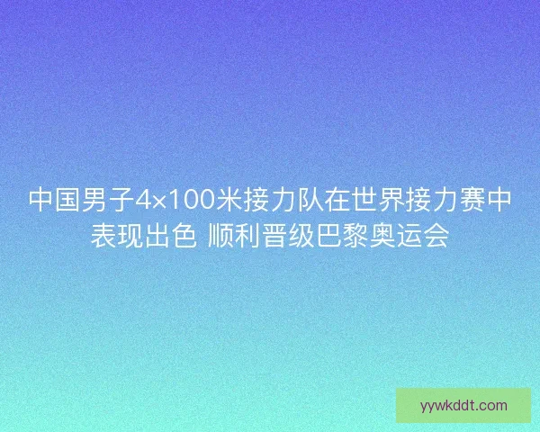 中国男子4×100米接力队在世界接力赛中表现出色 顺利晋级巴黎奥运会