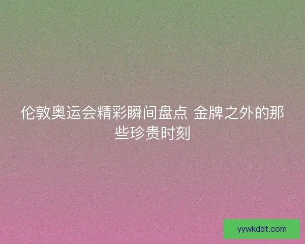 伦敦奥运会精彩瞬间盘点 金牌之外的那些珍贵时刻