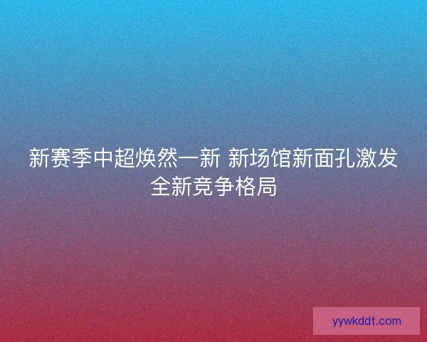 新赛季中超焕然一新 新场馆新面孔激发全新竞争格局