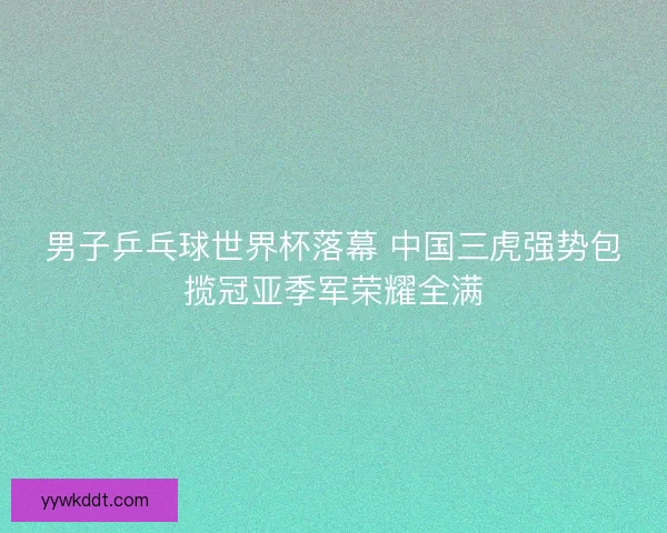 男子乒乓球世界杯落幕 中国三虎强势包揽冠亚季军荣耀全满