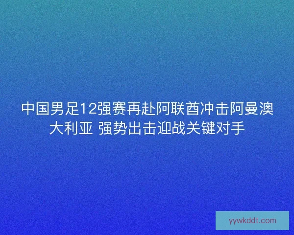中国男足12强赛再赴阿联酋冲击阿曼澳大利亚 强势出击迎战关键对手