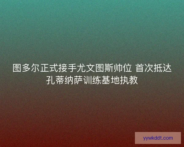 图多尔正式接手尤文图斯帅位 首次抵达孔蒂纳萨训练基地执教