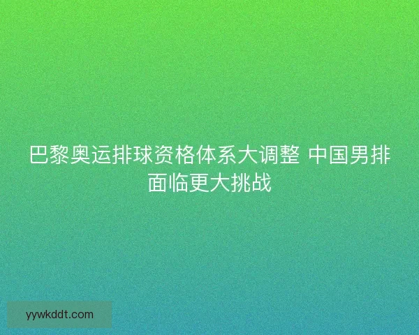 巴黎奥运排球资格体系大调整 中国男排面临更大挑战