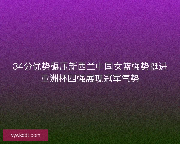 34分优势碾压新西兰中国女篮强势挺进亚洲杯四强展现冠军气势