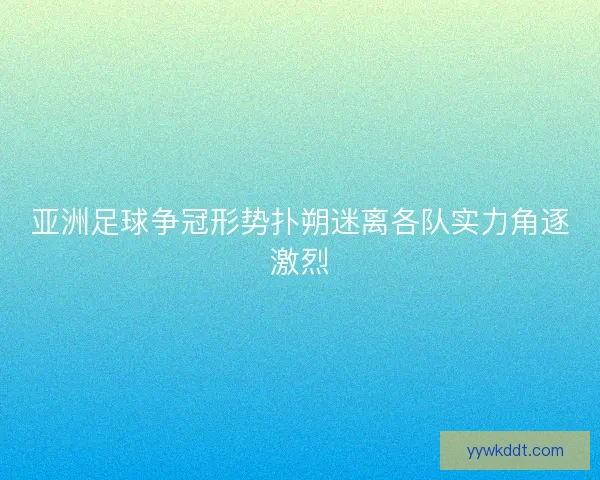 亚洲足球争冠形势扑朔迷离各队实力角逐激烈