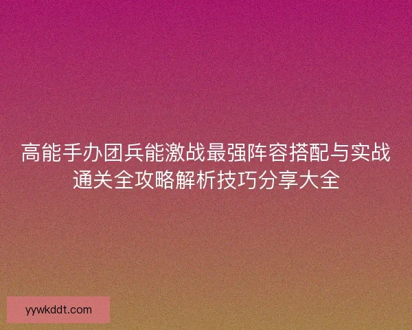 高能手办团兵能激战最强阵容搭配与实战通关全攻略解析技巧分享大全