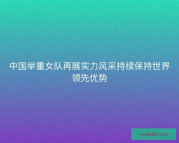 中国举重女队再展实力风采持续保持世界领先优势