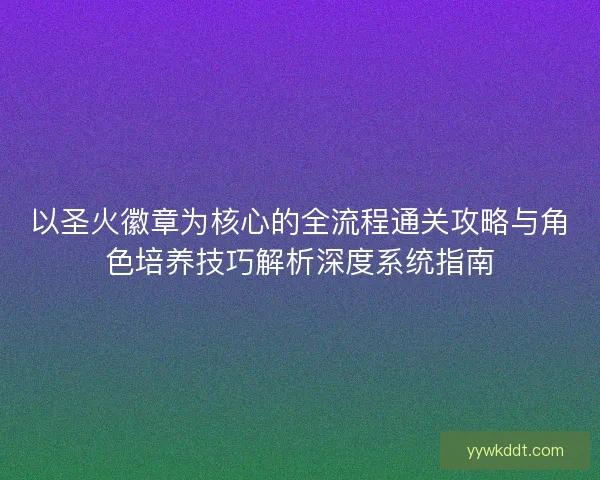 以圣火徽章为核心的全流程通关攻略与角色培养技巧解析深度系统指南
