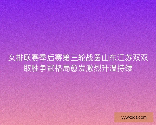 女排联赛季后赛第三轮战罢山东江苏双双取胜争冠格局愈发激烈升温持续