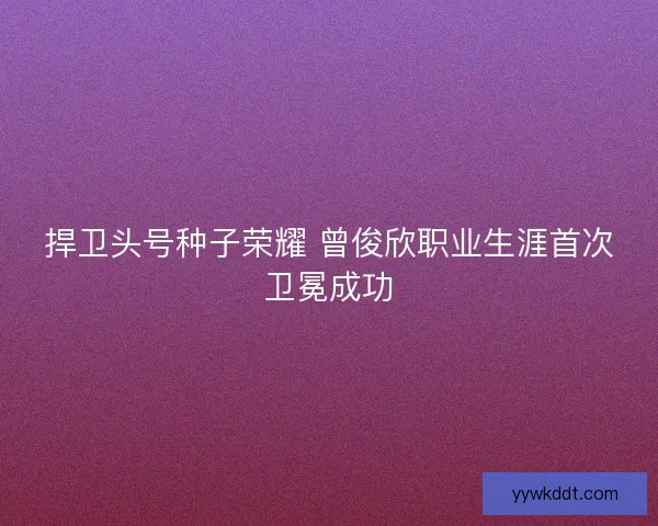 捍卫头号种子荣耀 曾俊欣职业生涯首次卫冕成功