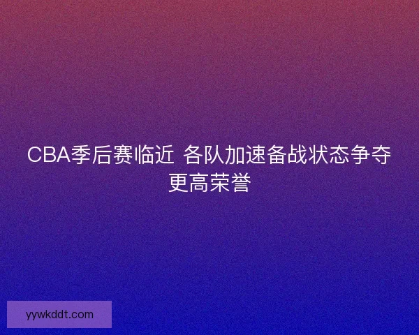 CBA季后赛临近 各队加速备战状态争夺更高荣誉