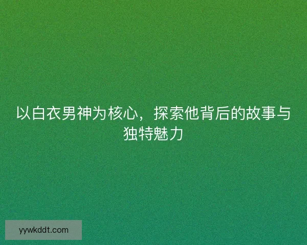 以白衣男神为核心，探索他背后的故事与独特魅力