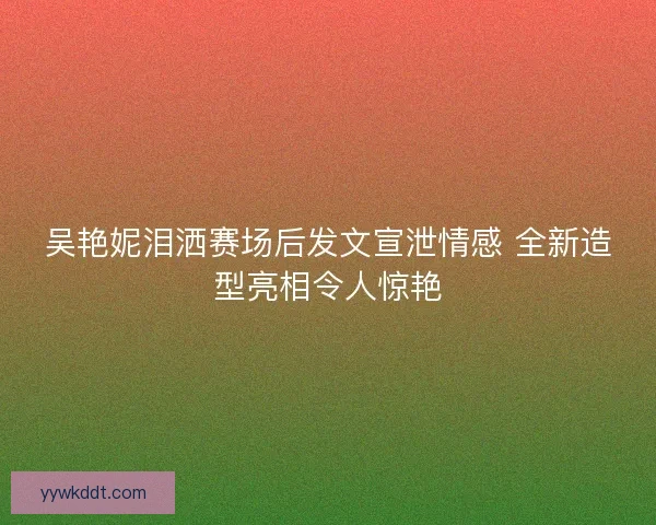 吴艳妮泪洒赛场后发文宣泄情感 全新造型亮相令人惊艳