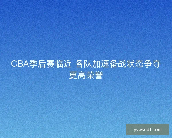 CBA季后赛临近 各队加速备战状态争夺更高荣誉