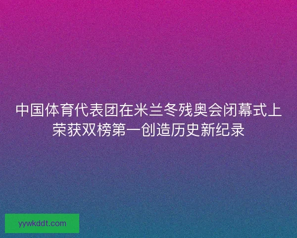 中国体育代表团在米兰冬残奥会闭幕式上荣获双榜第一创造历史新纪录