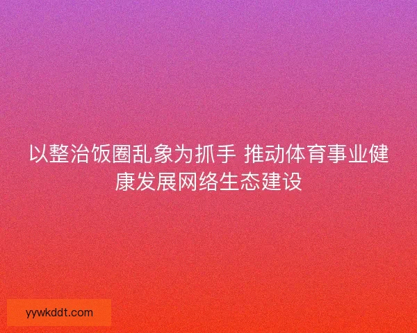 以整治饭圈乱象为抓手 推动体育事业健康发展网络生态建设