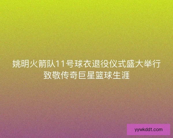 姚明火箭队11号球衣退役仪式盛大举行致敬传奇巨星篮球生涯