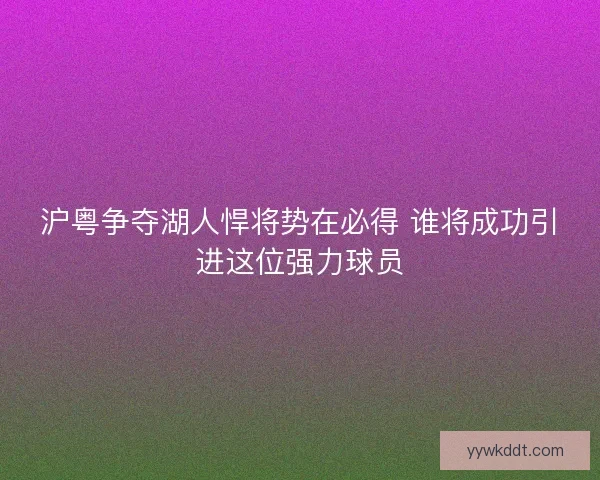 沪粤争夺湖人悍将势在必得 谁将成功引进这位强力球员