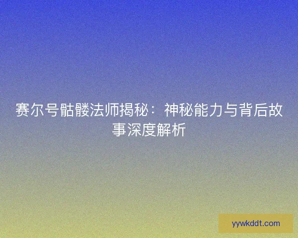 赛尔号骷髅法师揭秘：神秘能力与背后故事深度解析