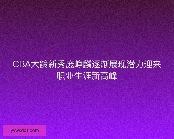 CBA大龄新秀庞峥麟逐渐展现潜力迎来职业生涯新高峰