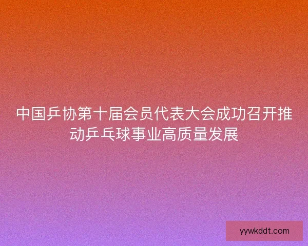 中国乒协第十届会员代表大会成功召开推动乒乓球事业高质量发展