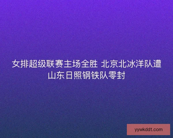 女排超级联赛主场全胜 北京北冰洋队遭山东日照钢铁队零封
