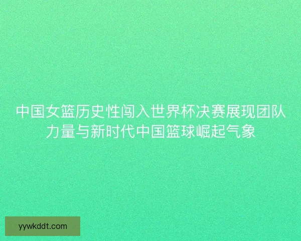 中国女篮历史性闯入世界杯决赛展现团队力量与新时代中国篮球崛起气象