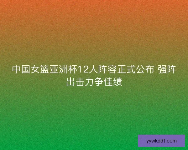 中国女篮亚洲杯12人阵容正式公布 强阵出击力争佳绩
