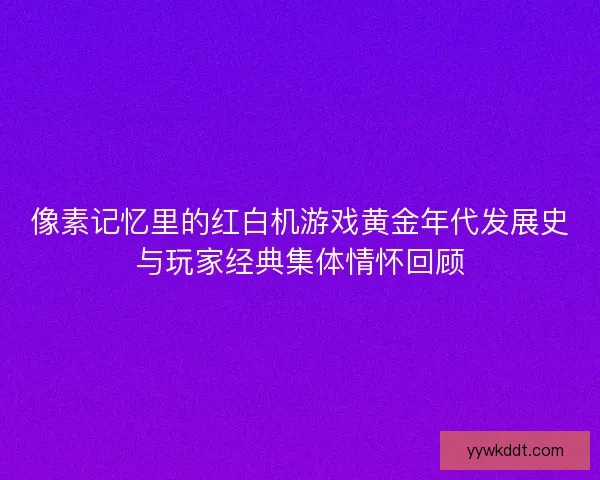像素记忆里的红白机游戏黄金年代发展史与玩家经典集体情怀回顾