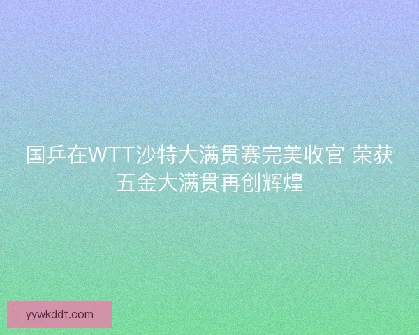 国乒在WTT沙特大满贯赛完美收官 荣获五金大满贯再创辉煌