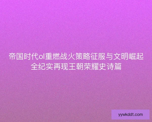 帝国时代ol重燃战火策略征服与文明崛起全纪实再现王朝荣耀史诗篇