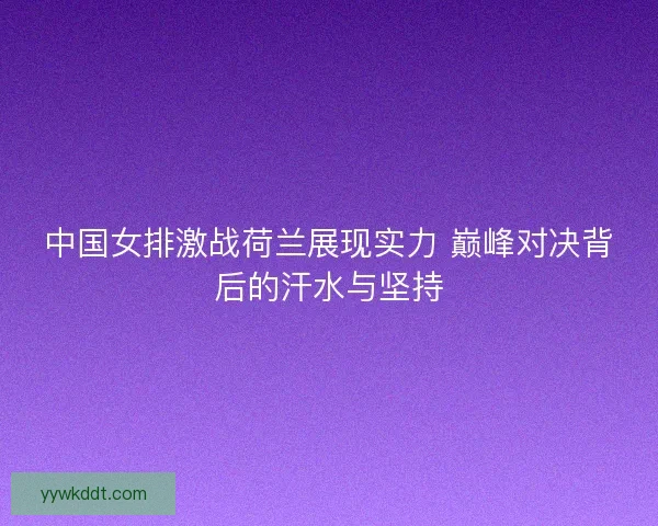 中国女排激战荷兰展现实力 巅峰对决背后的汗水与坚持