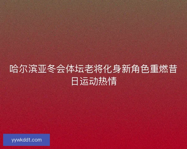 哈尔滨亚冬会体坛老将化身新角色重燃昔日运动热情