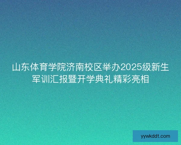山东体育学院济南校区举办2025级新生军训汇报暨开学典礼精彩亮相